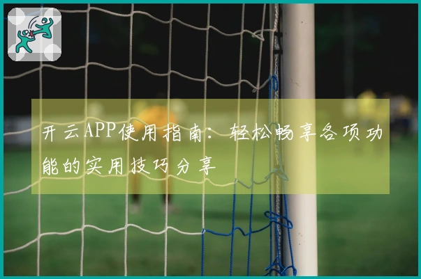 开云APP使用指南：轻松畅享各项功能的实用技巧分享