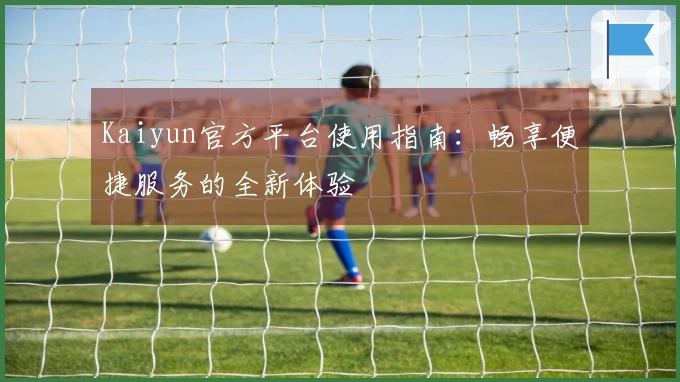 Kaiyun官方平台使用指南：畅享便捷服务的全新体验