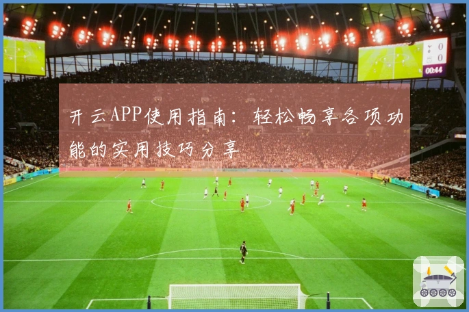 开云APP使用指南：轻松畅享各项功能的实用技巧分享